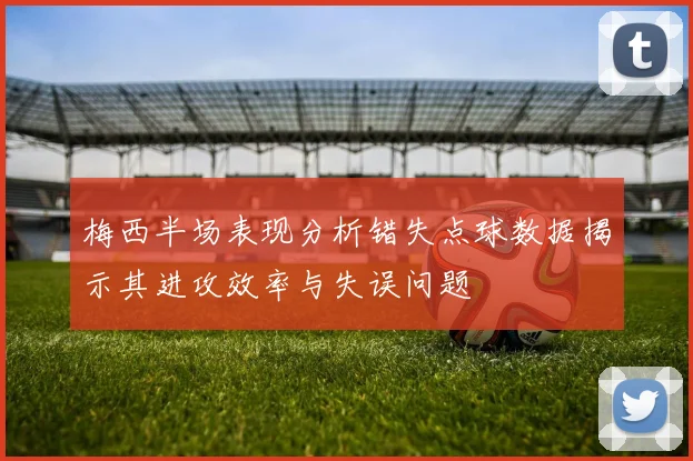 梅西半场表现分析错失点球数据揭示其进攻效率与失误问题