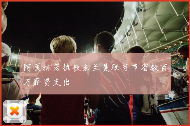 阿莫林若执教米兰曼联可节省数百万薪资支出