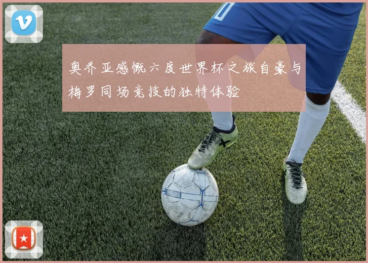 奥乔亚感慨六度世界杯之旅自豪与梅罗同场竞技的独特体验