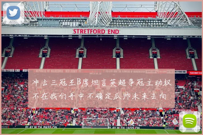 冲击三冠王B席坦言英超争冠主动权不在我们手中不确定瓜帅未来去向
