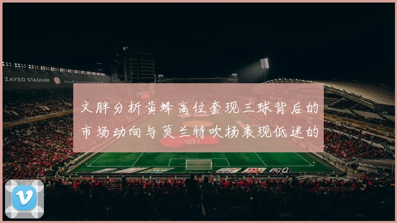 文胖分析黄蜂高位套现三球背后的市场动向与莫兰特吹杨表现低迷的影响