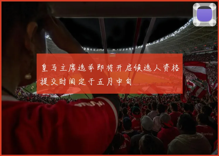 皇马主席选举即将开启候选人资格提交时间定于五月中旬
