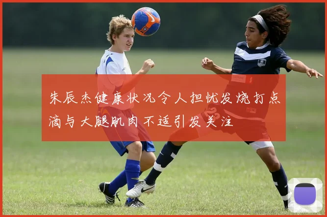 朱辰杰健康状况令人担忧发烧打点滴与大腿肌肉不适引发关注