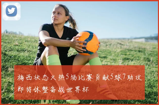 梅西状态火热5场比赛贡献5球7助攻即将休整备战世界杯