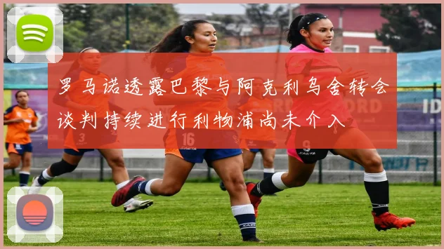 罗马诺透露巴黎与阿克利乌舍转会谈判持续进行利物浦尚未介入