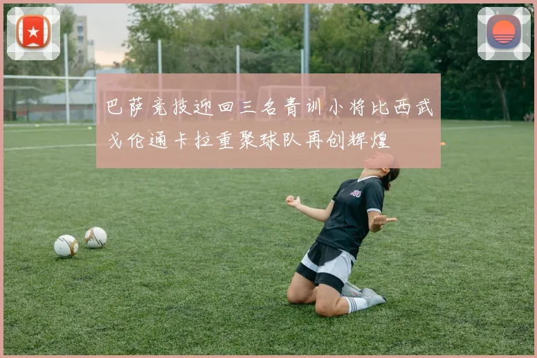 巴萨竞技迎回三名青训小将比西武戈伦通卡拉重聚球队再创辉煌