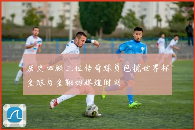 历史回顾三位传奇球员包揽世界杯金球与金靴的辉煌时刻