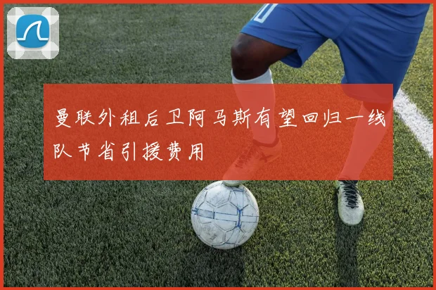 曼联外租后卫阿马斯有望回归一线队节省引援费用