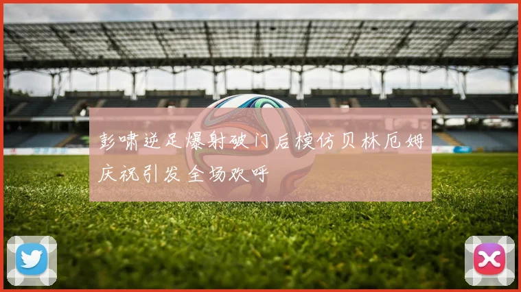 彭啸逆足爆射破门后模仿贝林厄姆庆祝引发全场欢呼