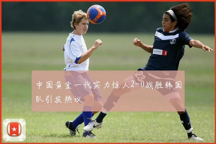 中国黄金一代实力惊人2-0战胜韩国队引发热议