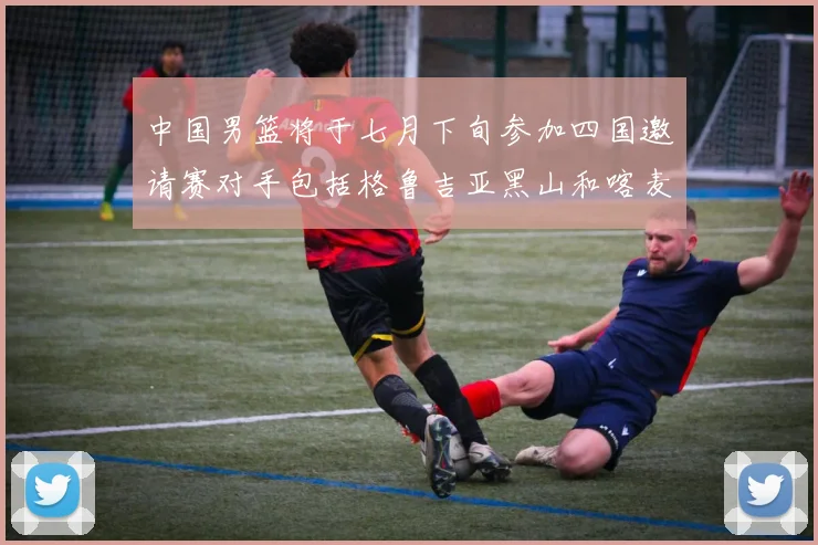 中国男篮将于七月下旬参加四国邀请赛对手包括格鲁吉亚黑山和喀麦隆