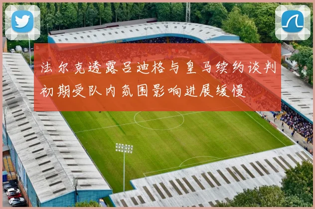 法尔克透露吕迪格与皇马续约谈判初期受队内氛围影响进展缓慢