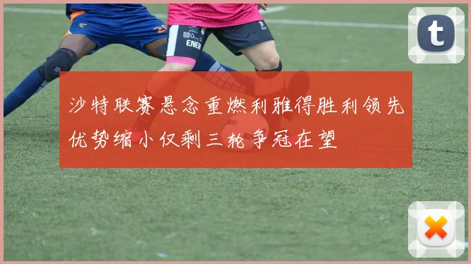 沙特联赛悬念重燃利雅得胜利领先优势缩小仅剩三轮争冠在望
