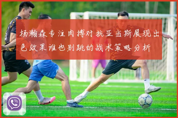 杨瀚森专注肉搏对抗亚当斯展现出色效果谁也别跳的战术策略分析