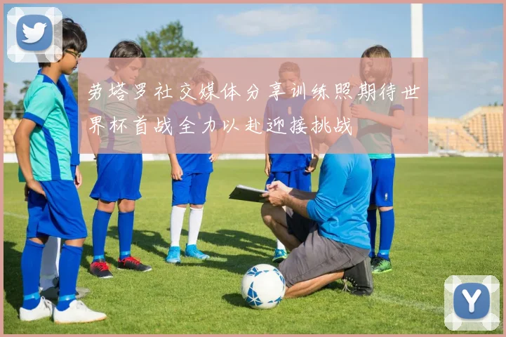 劳塔罗社交媒体分享训练照期待世界杯首战全力以赴迎接挑战