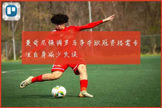 曼奇尼强调罗马争夺欧冠资格需专注自身减少失误