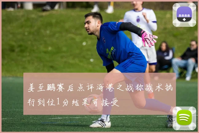 姜至鹏赛后点评海港之战称战术执行到位1分结果可接受