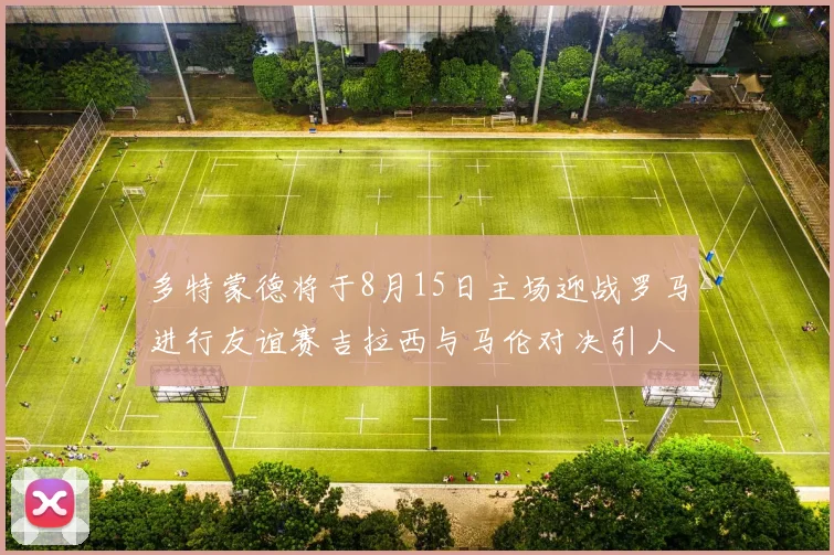 多特蒙德将于8月15日主场迎战罗马进行友谊赛吉拉西与马伦对决引人期待
