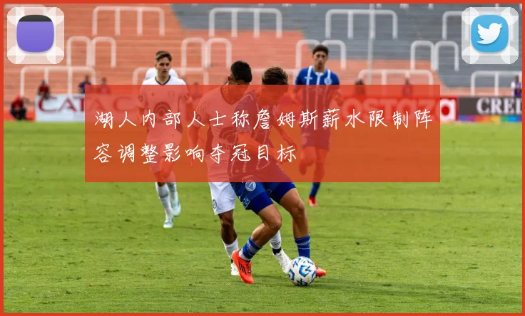 湖人内部人士称詹姆斯薪水限制阵容调整影响夺冠目标
