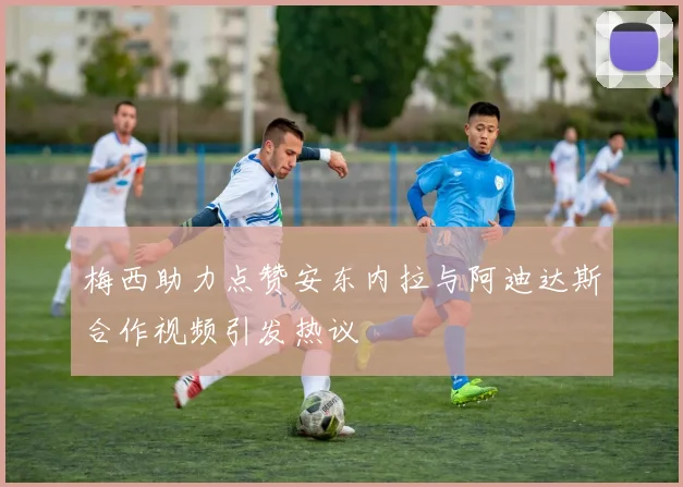 梅西助力点赞安东内拉与阿迪达斯合作视频引发热议