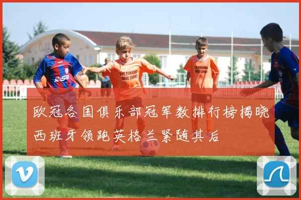 欧冠各国俱乐部冠军数排行榜揭晓西班牙领跑英格兰紧随其后