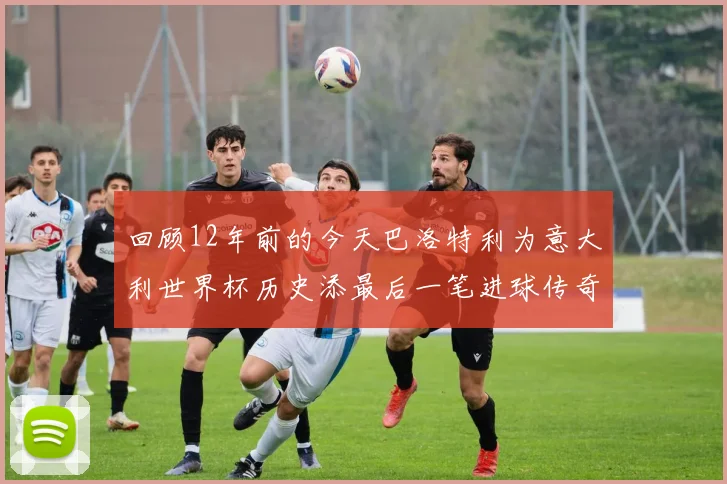 回顾12年前的今天巴洛特利为意大利世界杯历史添最后一笔进球传奇