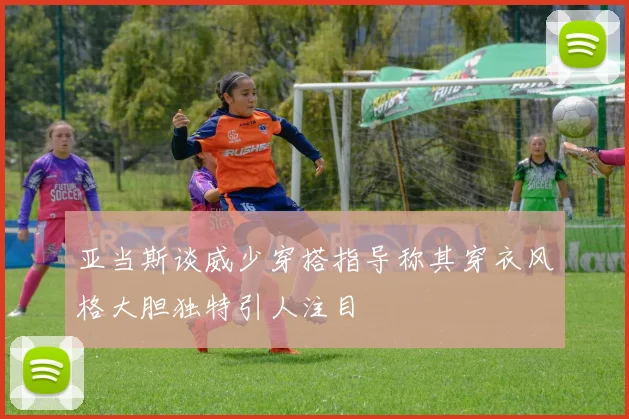 亚当斯谈威少穿搭指导称其穿衣风格大胆独特引人注目