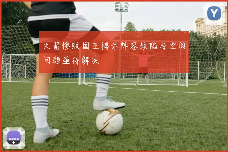 火箭惨败国王揭示阵容缺陷与空间问题亟待解决