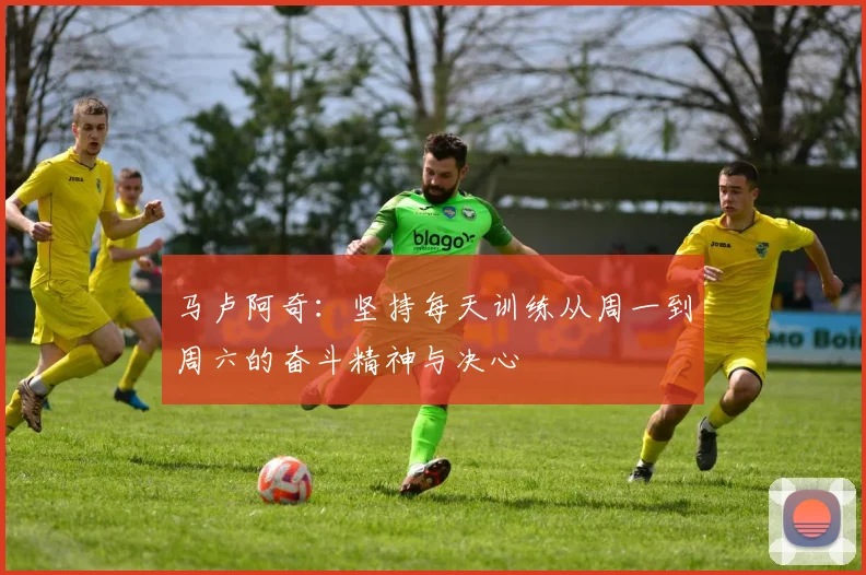 马卢阿奇：坚持每天训练从周一到周六的奋斗精神与决心