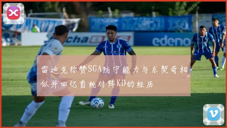 雷迪克称赞SGA防守能力与东契奇相似并回忆首轮对阵KD的经历