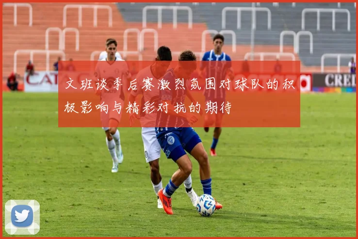 文班谈季后赛激烈氛围对球队的积极影响与精彩对抗的期待