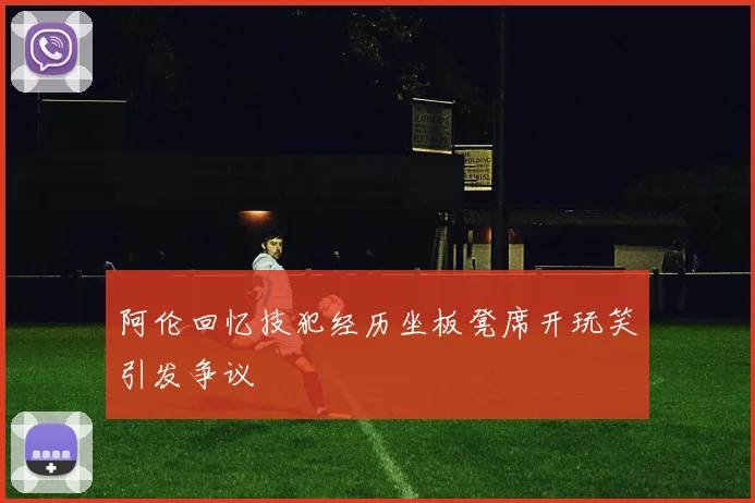 阿伦回忆技犯经历坐板凳席开玩笑引发争议