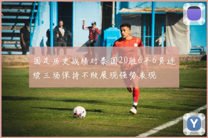 国足历史战绩对泰国20胜6平6负连续三场保持不败展现强势表现