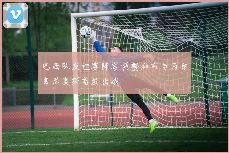 巴西队友谊赛阵容调整加布与马尔基尼奥斯首发出战