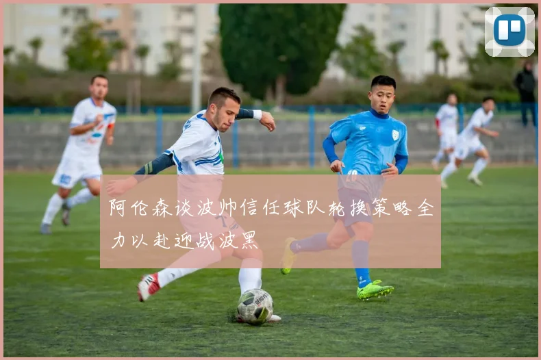 阿伦森谈波帅信任球队轮换策略全力以赴迎战波黑